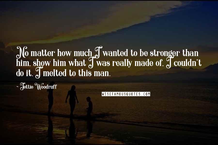 Jettie Woodruff quotes: No matter how much I wanted to be stronger than him, show him what I was really made of, I couldn't do it. I melted to this man. Jettie Woodruff quotes: No matter how much I wanted to be stronger than him, show him what I was really made of, I couldn't do it. I melted to this man.