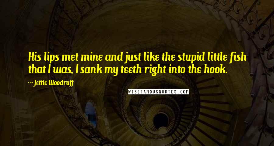 Jettie Woodruff quotes: His lips met mine and just like the stupid little fish that I was, I sank my teeth right into the hook. Jettie Woodruff quotes: His lips met mine and just like the stupid little fish that I was, I sank my teeth right into the hook.