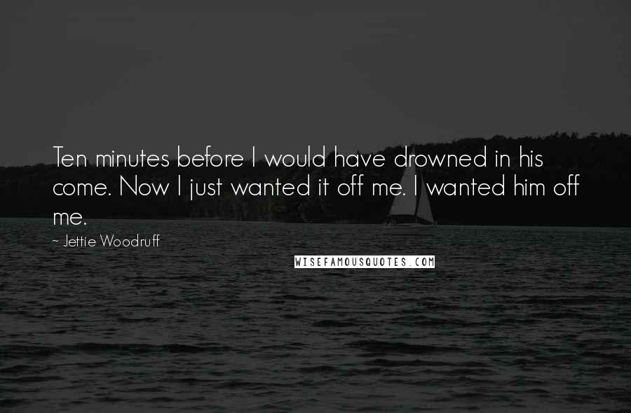 Jettie Woodruff quotes: Ten minutes before I would have drowned in his come. Now I just wanted it off me. I wanted him off me.