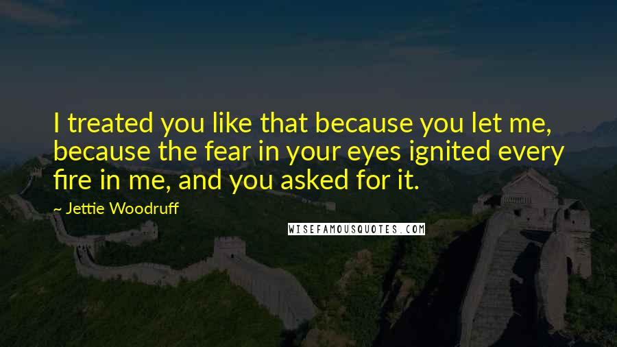 Jettie Woodruff quotes: I treated you like that because you let me, because the fear in your eyes ignited every fire in me, and you asked for it. Jettie Woodruff quotes: I treated you like that because you let me, because the fear in your eyes ignited every fire in me, and you asked for it.