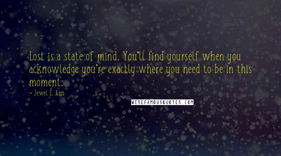 Jewel E. Ann quotes: Lost is a state of mind. You'll find yourself when you acknowledge you're exactly where you need to be in this moment. Jewel E. Ann quotes: Lost is a state of mind. You'll find yourself when you acknowledge you're exactly where you need to be in this moment.