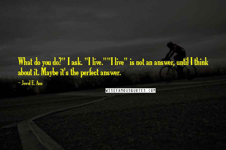 Jewel E. Ann quotes: What do you do?" I ask. "I live.""I live" is not an answer, until I think about it. Maybe it's the perfect answer. Jewel E. Ann quotes: What do you do?" I ask. "I live.""I live" is not an answer, until I think about it. Maybe it's the perfect answer.