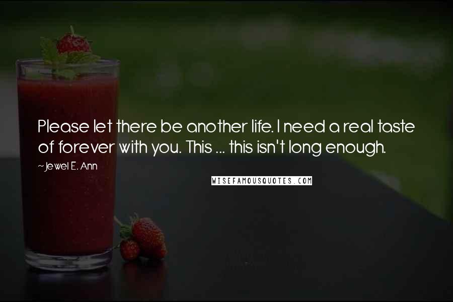 Jewel E. Ann quotes: Please let there be another life. I need a real taste of forever with you. This ... this isn't long enough. Jewel E. Ann quotes: Please let there be another life. I need a real taste of forever with you. This ... this isn't long enough.