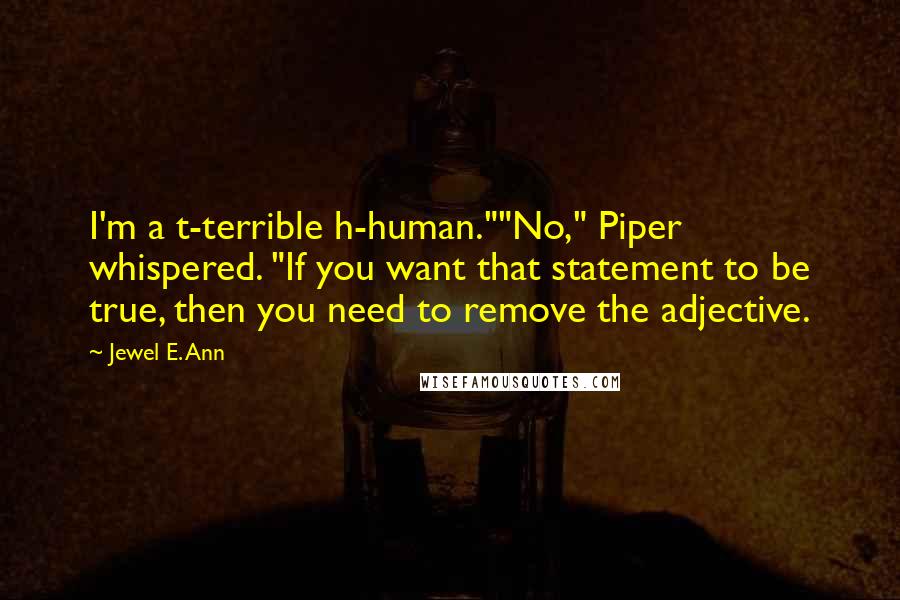 Jewel E. Ann quotes: I'm a t-terrible h-human.""No," Piper whispered. "If you want that statement to be true, then you need to remove the adjective. Jewel E. Ann quotes: I'm a t-terrible h-human.""No," Piper whispered. "If you want that statement to be true, then you need to remove the adjective.