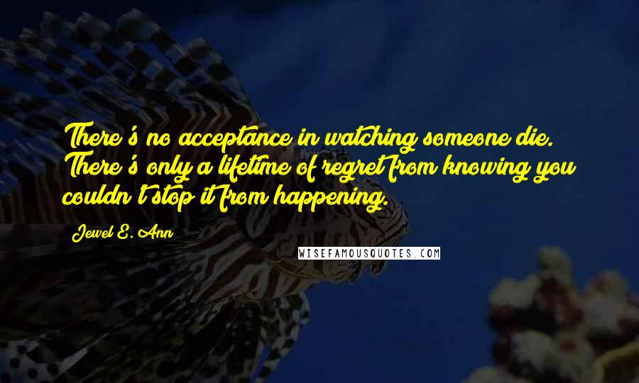 Jewel E. Ann quotes: There's no acceptance in watching someone die. There's only a lifetime of regret from knowing you couldn't stop it from happening. Jewel E. Ann quotes: There's no acceptance in watching someone die. There's only a lifetime of regret from knowing you couldn't stop it from happening.