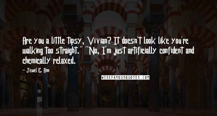 Jewel E. Ann quotes: Are you a little tipsy, Vivian? It doesn't look like you're walking too straight." "No, I'm just artificially confident and chemically relaxed. Jewel E. Ann quotes: Are you a little tipsy, Vivian? It doesn't look like you're walking too straight." "No, I'm just artificially confident and chemically relaxed.