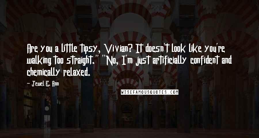 Jewel E. Ann quotes: Are you a little tipsy, Vivian? It doesn't look like you're walking too straight." "No, I'm just artificially confident and chemically relaxed.