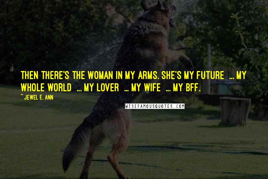 Jewel E. Ann quotes: Then there's the woman in my arms. She's my future ... my whole world ... my lover ... my wife ... my BFF. Jewel E. Ann quotes: Then there's the woman in my arms. She's my future ... my whole world ... my lover ... my wife ... my BFF.