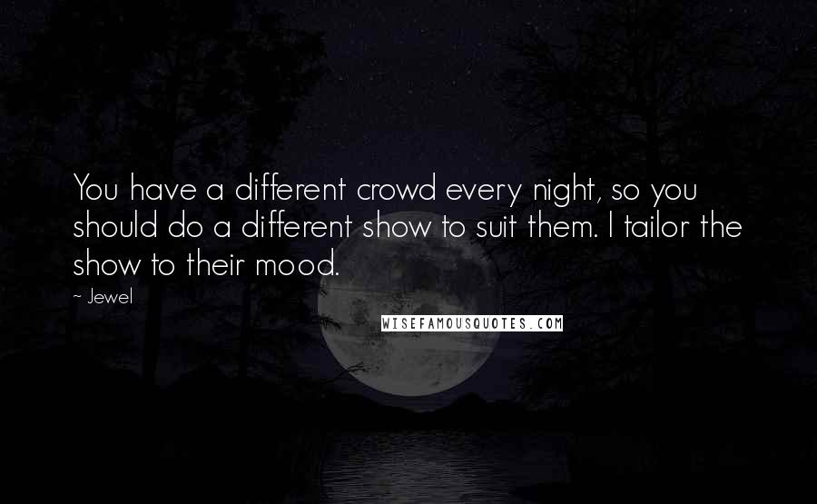 Jewel quotes: You have a different crowd every night, so you should do a different show to suit them. I tailor the show to their mood. Jewel quotes: You have a different crowd every night, so you should do a different show to suit them. I tailor the show to their mood.