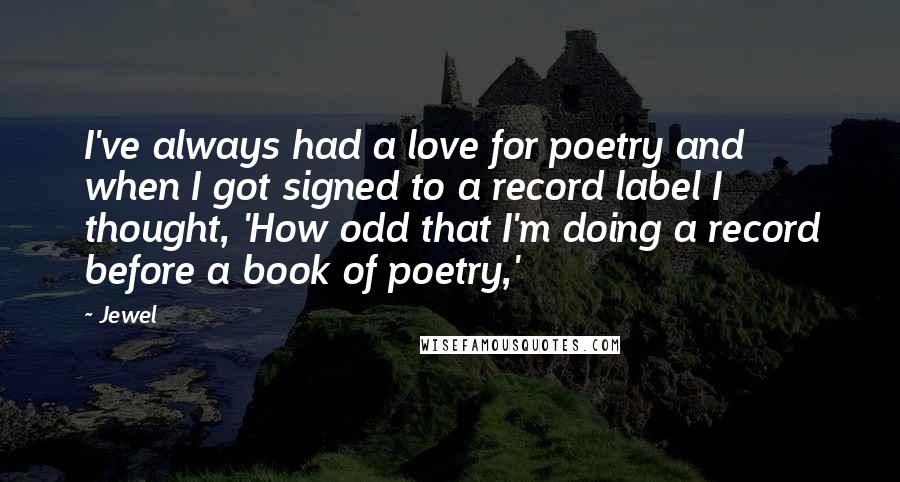 Jewel quotes: I've always had a love for poetry and when I got signed to a record label I thought, 'How odd that I'm doing a record before a book of poetry,' Jewel quotes: I've always had a love for poetry and when I got signed to a record label I thought, 'How odd that I'm doing a record before a book of poetry,'