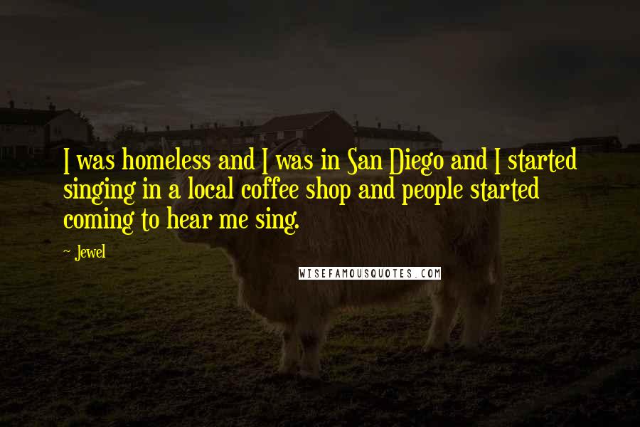 Jewel quotes: I was homeless and I was in San Diego and I started singing in a local coffee shop and people started coming to hear me sing. Jewel quotes: I was homeless and I was in San Diego and I started singing in a local coffee shop and people started coming to hear me sing.