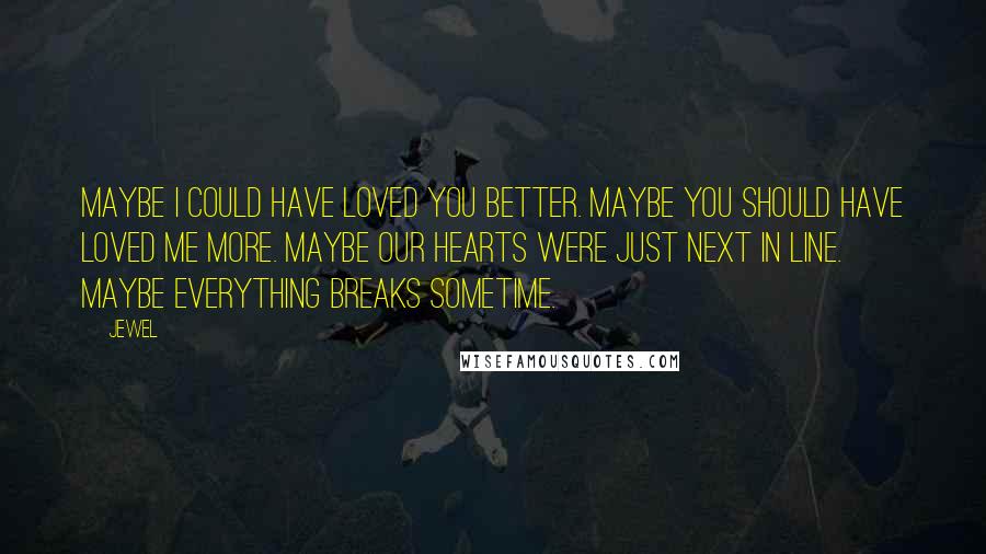 Jewel quotes: Maybe I could have loved you better. Maybe you should have loved me more. Maybe our hearts were just next in line. Maybe everything breaks sometime. Jewel quotes: Maybe I could have loved you better. Maybe you should have loved me more. Maybe our hearts were just next in line. Maybe everything breaks sometime.