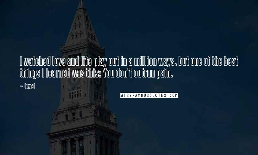 Jewel quotes: I watched love and life play out in a million ways, but one of the best things I learned was this: You don't outrun pain. Jewel quotes: I watched love and life play out in a million ways, but one of the best things I learned was this: You don't outrun pain.