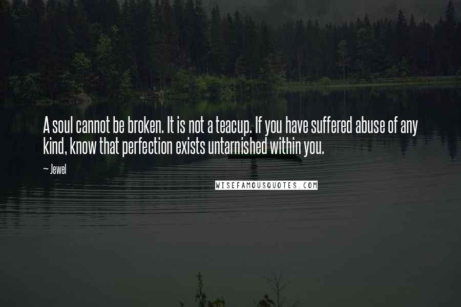 Jewel quotes: A soul cannot be broken. It is not a teacup. If you have suffered abuse of any kind, know that perfection exists untarnished within you. Jewel quotes: A soul cannot be broken. It is not a teacup. If you have suffered abuse of any kind, know that perfection exists untarnished within you.