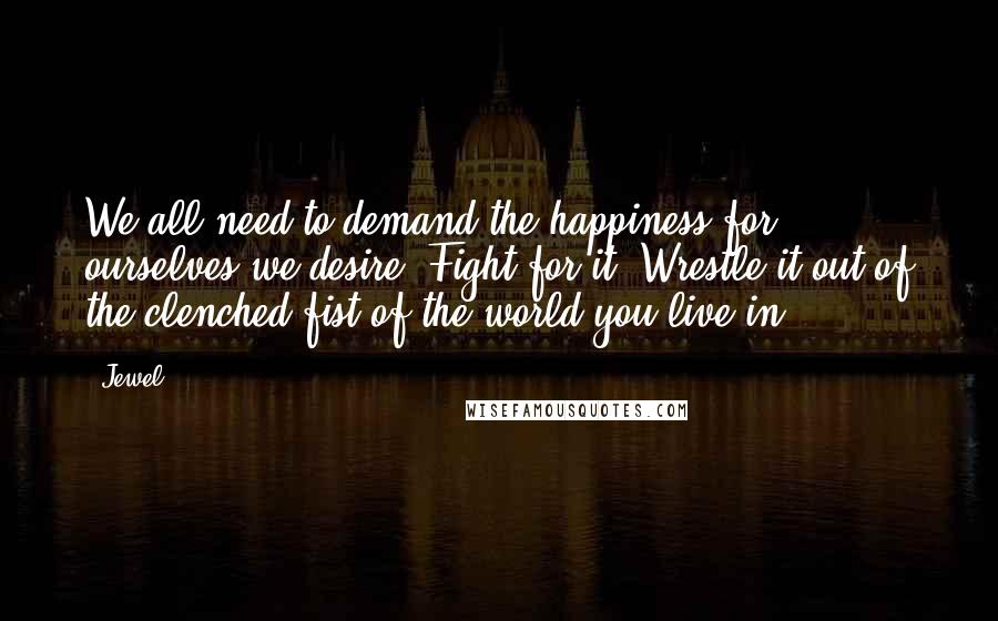 Jewel quotes: We all need to demand the happiness for ourselves we desire. Fight for it. Wrestle it out of the clenched fist of the world you live in Jewel quotes: We all need to demand the happiness for ourselves we desire. Fight for it. Wrestle it out of the clenched fist of the world you live in