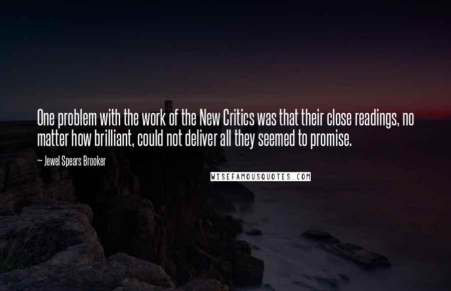 Jewel Spears Brooker quotes: One problem with the work of the New Critics was that their close readings, no matter how brilliant, could not deliver all they seemed to promise. Jewel Spears Brooker quotes: One problem with the work of the New Critics was that their close readings, no matter how brilliant, could not deliver all they seemed to promise.