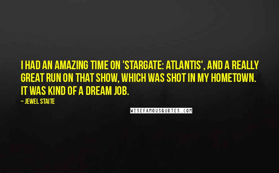 Jewel Staite quotes: I had an amazing time on 'Stargate: Atlantis', and a really great run on that show, which was shot in my hometown. It was kind of a dream job.