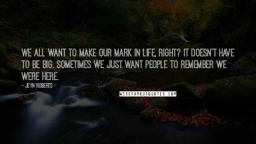 Jeyn Roberts quotes: We all want to make our mark in life, right? It doesn't have to be big. Sometimes we just want people to remember we were here. Jeyn Roberts quotes: We all want to make our mark in life, right? It doesn't have to be big. Sometimes we just want people to remember we were here.