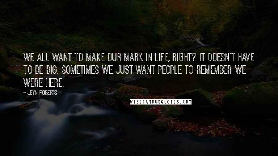 Jeyn Roberts quotes: We all want to make our mark in life, right? It doesn't have to be big. Sometimes we just want people to remember we were here.