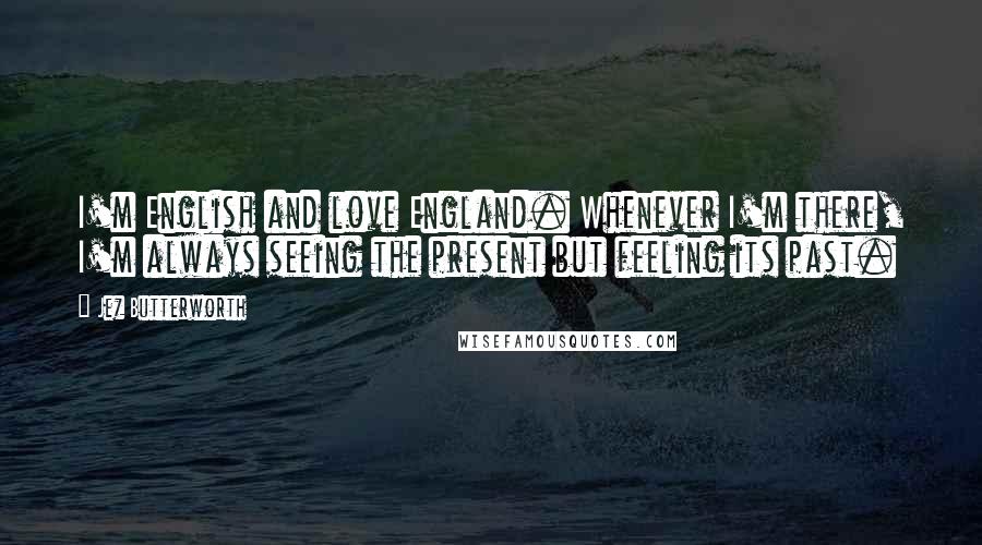 Jez Butterworth quotes: I'm English and love England. Whenever I'm there, I'm always seeing the present but feeling its past.