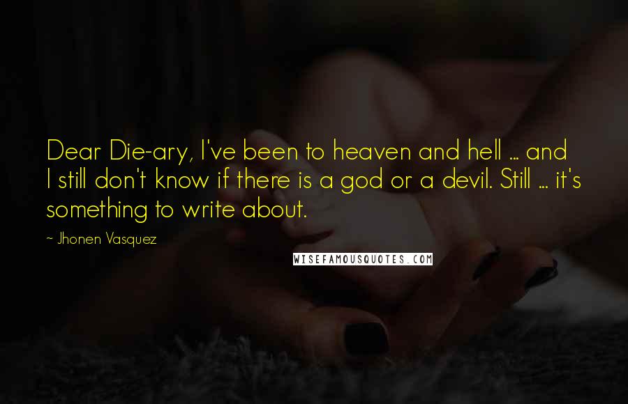 Jhonen Vasquez quotes: Dear Die-ary, I've been to heaven and hell ... and I still don't know if there is a god or a devil. Still ... it's something to write about. Jhonen Vasquez quotes: Dear Die-ary, I've been to heaven and hell ... and I still don't know if there is a god or a devil. Still ... it's something to write about.