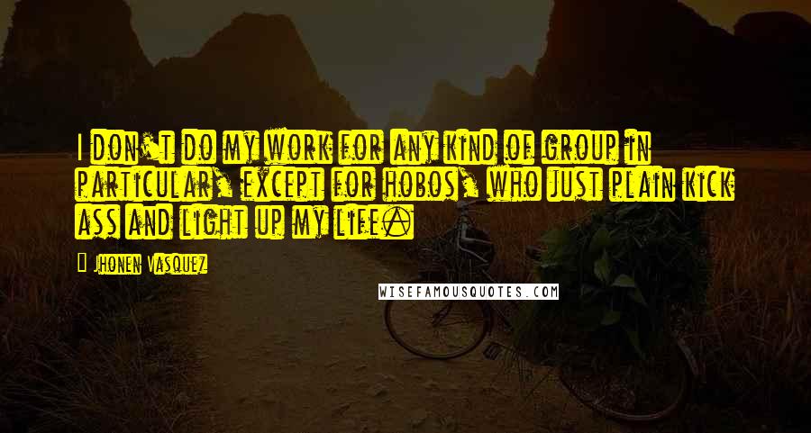 Jhonen Vasquez quotes: I don't do my work for any kind of group in particular, except for hobos, who just plain kick ass and light up my life. Jhonen Vasquez quotes: I don't do my work for any kind of group in particular, except for hobos, who just plain kick ass and light up my life.