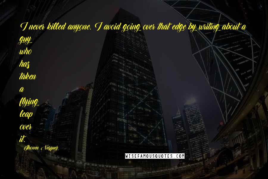 Jhonen Vasquez quotes: I never killed anyone. I avoid going over that edge by writing about a guy who has taken a flying leap over it. Jhonen Vasquez quotes: I never killed anyone. I avoid going over that edge by writing about a guy who has taken a flying leap over it.