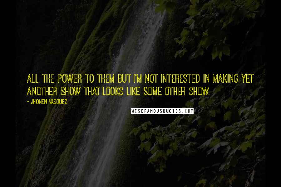 Jhonen Vasquez quotes: All the power to them but I'm not interested in making yet another show that looks like some other show. Jhonen Vasquez quotes: All the power to them but I'm not interested in making yet another show that looks like some other show.
