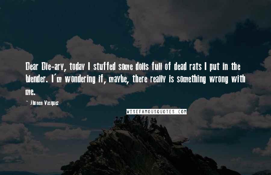 Jhonen Vasquez quotes: Dear Die-ary, today I stuffed some dolls full of dead rats I put in the blender. I'm wondering if, maybe, there really is something wrong with me. Jhonen Vasquez quotes: Dear Die-ary, today I stuffed some dolls full of dead rats I put in the blender. I'm wondering if, maybe, there really is something wrong with me.