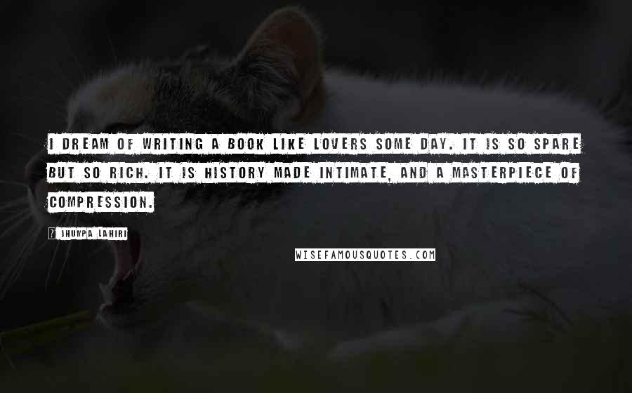 Jhumpa Lahiri quotes: I dream of writing a book like LOVERS some day. It is so spare but so rich. It is history made intimate, and a masterpiece of compression. Jhumpa Lahiri quotes: I dream of writing a book like LOVERS some day. It is so spare but so rich. It is history made intimate, and a masterpiece of compression.