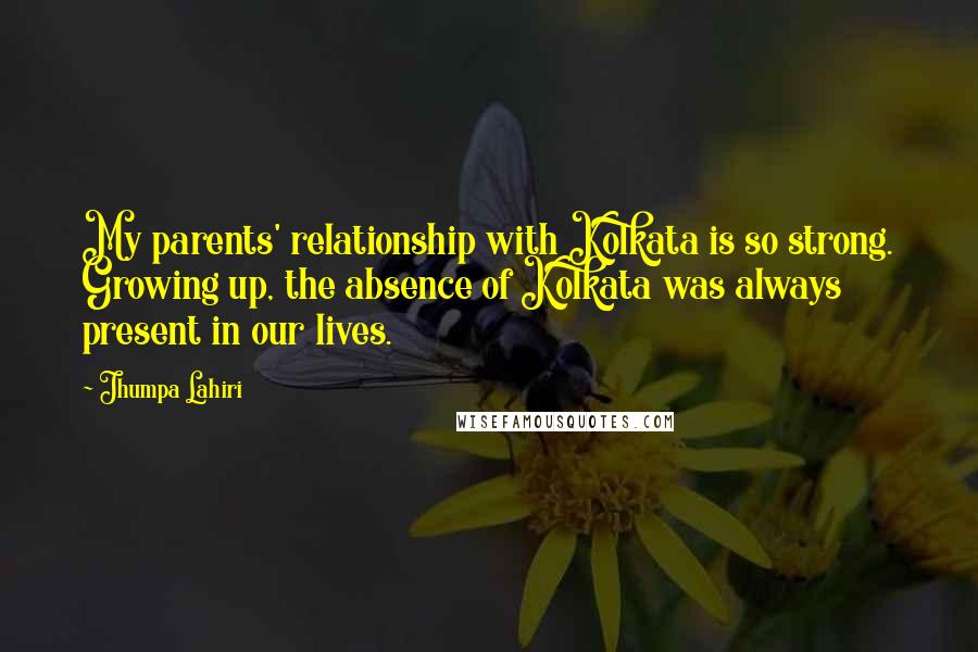 Jhumpa Lahiri quotes: My parents' relationship with Kolkata is so strong. Growing up, the absence of Kolkata was always present in our lives.