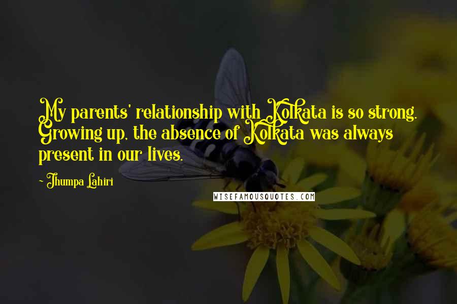 Jhumpa Lahiri quotes: My parents' relationship with Kolkata is so strong. Growing up, the absence of Kolkata was always present in our lives. Jhumpa Lahiri quotes: My parents' relationship with Kolkata is so strong. Growing up, the absence of Kolkata was always present in our lives.