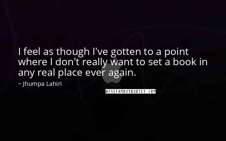 Jhumpa Lahiri quotes: I feel as though I've gotten to a point where I don't really want to set a book in any real place ever again. Jhumpa Lahiri quotes: I feel as though I've gotten to a point where I don't really want to set a book in any real place ever again.