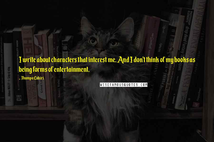 Jhumpa Lahiri quotes: I write about characters that interest me. And I don't think of my books as being forms of entertainment. Jhumpa Lahiri quotes: I write about characters that interest me. And I don't think of my books as being forms of entertainment.