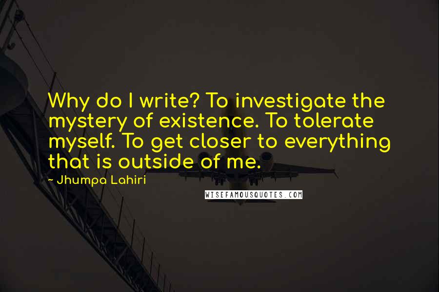 Jhumpa Lahiri quotes: Why do I write? To investigate the mystery of existence. To tolerate myself. To get closer to everything that is outside of me.