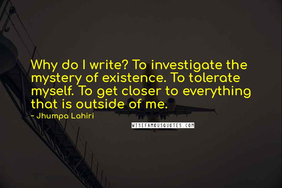 Jhumpa Lahiri quotes: Why do I write? To investigate the mystery of existence. To tolerate myself. To get closer to everything that is outside of me. Jhumpa Lahiri quotes: Why do I write? To investigate the mystery of existence. To tolerate myself. To get closer to everything that is outside of me.