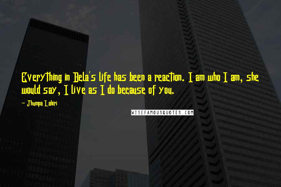Jhumpa Lahiri quotes: Everything in Bela's life has been a reaction. I am who I am, she would say, I live as I do because of you. Jhumpa Lahiri quotes: Everything in Bela's life has been a reaction. I am who I am, she would say, I live as I do because of you.