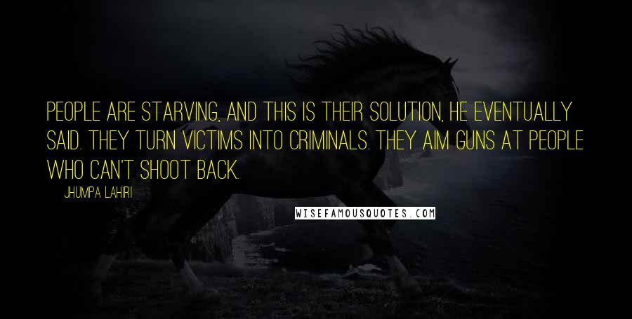 Jhumpa Lahiri quotes: People are starving, and this is their solution, he eventually said. They turn victims into criminals. They aim guns at people who can't shoot back. Jhumpa Lahiri quotes: People are starving, and this is their solution, he eventually said. They turn victims into criminals. They aim guns at people who can't shoot back.