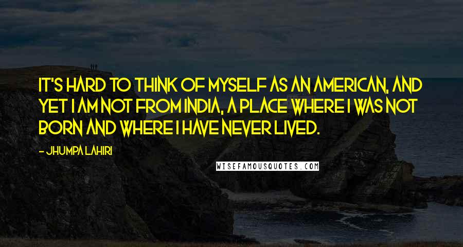 Jhumpa Lahiri quotes: It's hard to think of myself as an American, and yet I am not from India, a place where I was not born and where I have never lived. Jhumpa Lahiri quotes: It's hard to think of myself as an American, and yet I am not from India, a place where I was not born and where I have never lived.