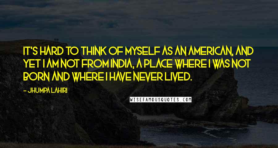 Jhumpa Lahiri quotes: It's hard to think of myself as an American, and yet I am not from India, a place where I was not born and where I have never lived.