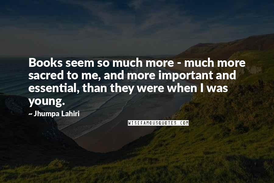 Jhumpa Lahiri quotes: Books seem so much more - much more sacred to me, and more important and essential, than they were when I was young.