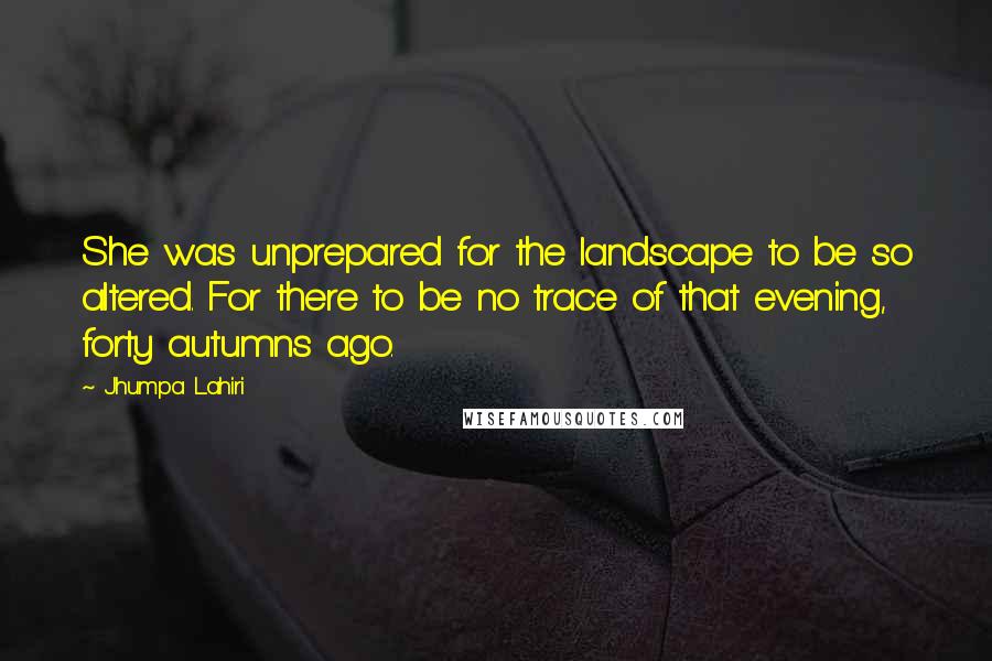 Jhumpa Lahiri quotes: She was unprepared for the landscape to be so altered. For there to be no trace of that evening, forty autumns ago. Jhumpa Lahiri quotes: She was unprepared for the landscape to be so altered. For there to be no trace of that evening, forty autumns ago.