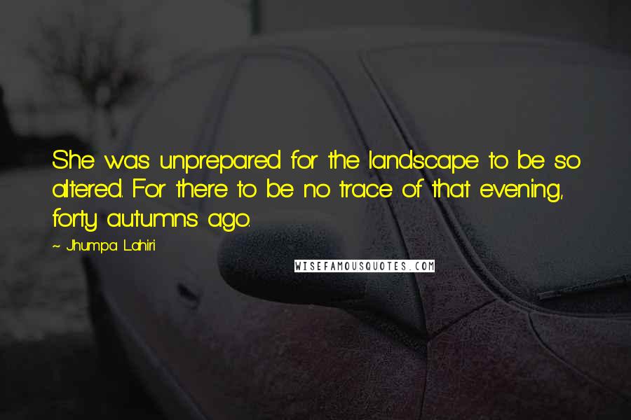 Jhumpa Lahiri quotes: She was unprepared for the landscape to be so altered. For there to be no trace of that evening, forty autumns ago.