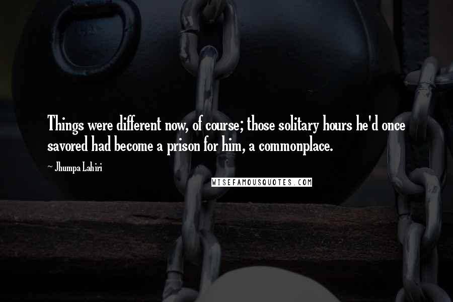 Jhumpa Lahiri quotes: Things were different now, of course; those solitary hours he'd once savored had become a prison for him, a commonplace. Jhumpa Lahiri quotes: Things were different now, of course; those solitary hours he'd once savored had become a prison for him, a commonplace.