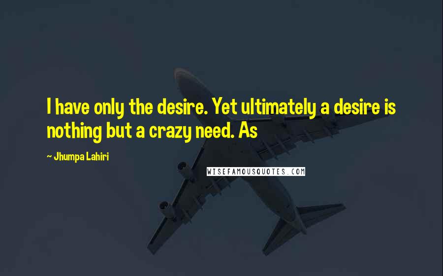 Jhumpa Lahiri quotes: I have only the desire. Yet ultimately a desire is nothing but a crazy need. As