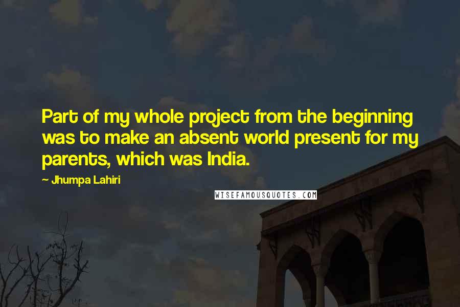 Jhumpa Lahiri quotes: Part of my whole project from the beginning was to make an absent world present for my parents, which was India. Jhumpa Lahiri quotes: Part of my whole project from the beginning was to make an absent world present for my parents, which was India.