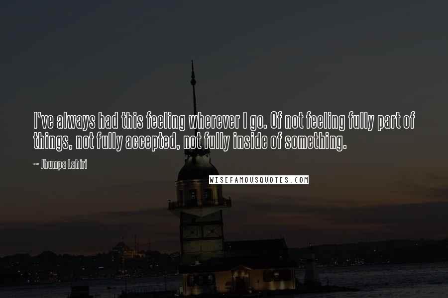 Jhumpa Lahiri quotes: I've always had this feeling wherever I go. Of not feeling fully part of things, not fully accepted, not fully inside of something.