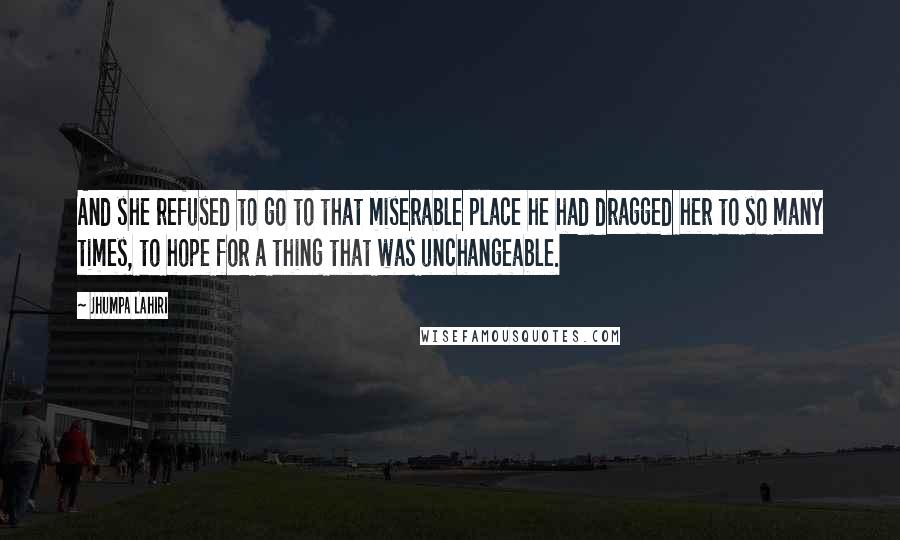 Jhumpa Lahiri quotes: And she refused to go to that miserable place he had dragged her to so many times, to hope for a thing that was unchangeable. Jhumpa Lahiri quotes: And she refused to go to that miserable place he had dragged her to so many times, to hope for a thing that was unchangeable.