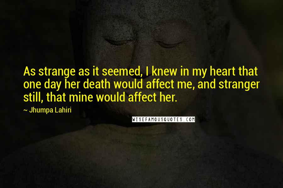 Jhumpa Lahiri quotes: As strange as it seemed, I knew in my heart that one day her death would affect me, and stranger still, that mine would affect her.