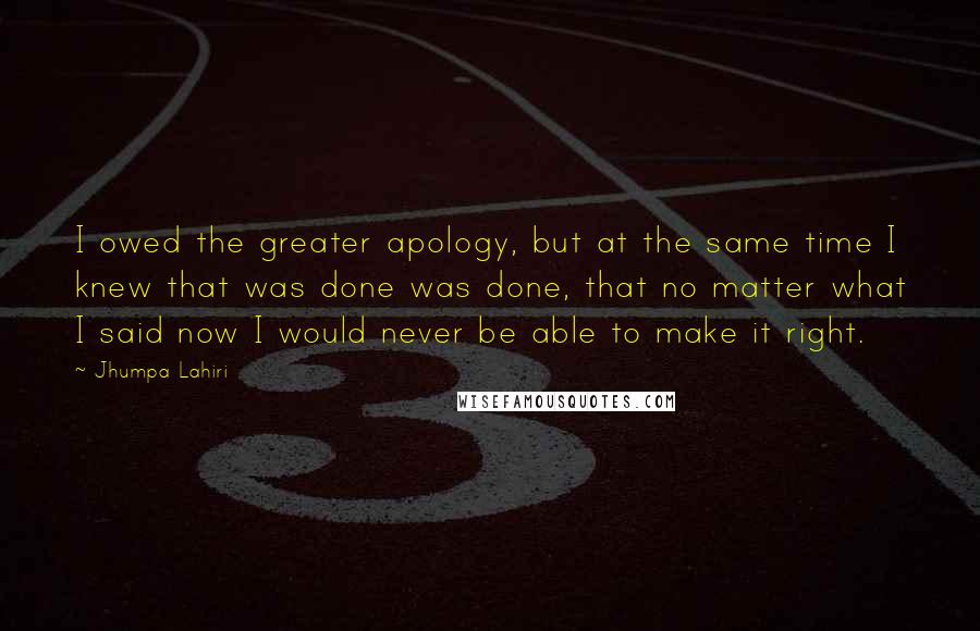 Jhumpa Lahiri quotes: I owed the greater apology, but at the same time I knew that was done was done, that no matter what I said now I would never be able to Jhumpa Lahiri quotes: I owed the greater apology, but at the same time I knew that was done was done, that no matter what I said now I would never be able to